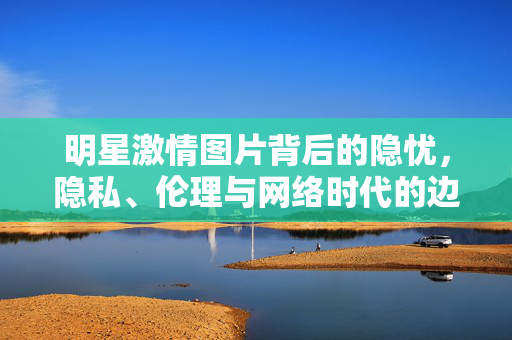 明星激情图片背后的隐忧,隐私、伦理与网络时代的边界,明星激情图片,隐私、伦理与网络边界的隐忧 明星激情图片背后的隐忧,隐私、伦理与网络时代的边界,明星激情图片,隐私、伦理与网络边界的隐忧