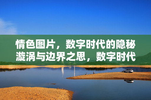 情色图片,数字时代的隐秘漩涡与边界之思,数字时代的情色图片,隐秘漩涡与边界之思 情色图片,数字时代的隐秘漩涡与边界之思,数字时代的情色图片,隐秘漩涡与边界之思