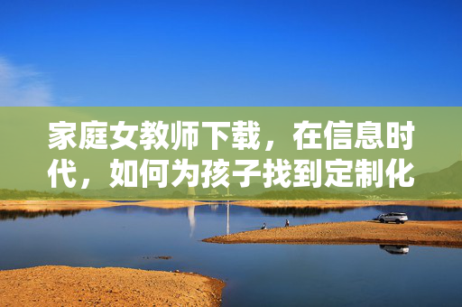 家庭女教师下载,在信息时代,如何为孩子找到定制化的成长引路?信息时代,家庭女教师下载,为孩子定制成长引路 家庭女教师下载,在信息时代,如何为孩子找到定制化的成长引路?信息时代,家庭女教师下载,为孩子定制成长引路