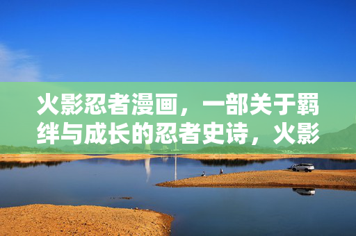 火影忍者漫画,一部关于羁绊与成长的忍者史诗,火影忍者,羁绊与成长的忍者史诗 火影忍者漫画,一部关于羁绊与成长的忍者史诗,火影忍者,羁绊与成长的忍者史诗