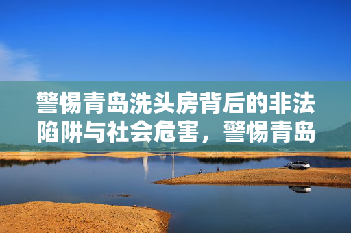 警惕青岛洗头房背后的非法陷阱与社会危害,警惕青岛洗头房背后的非法陷阱与社会危害 警惕青岛洗头房背后的非法陷阱与社会危害,警惕青岛洗头房背后的非法陷阱与社会危害
