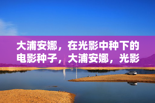 大浦安娜，在光影中种下的电影种子，大浦安娜，光影中的电影播种者