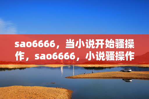 sao6666,当小说开始骚操作,sao6666,小说骚操作 sao6666,当小说开始骚操作,sao6666,小说骚操作