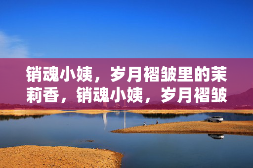 销魂小姨,岁月褶皱里的茉莉香,销魂小姨,岁月褶皱里的茉莉香 销魂小姨,岁月褶皱里的茉莉香,销魂小姨,岁月褶皱里的茉莉香