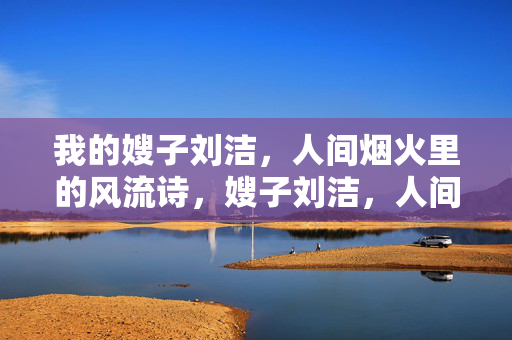 我的嫂子刘洁,人间烟火里的风流诗,嫂子刘洁,人间烟火里的风流诗 我的嫂子刘洁,人间烟火里的风流诗,嫂子刘洁,人间烟火里的风流诗