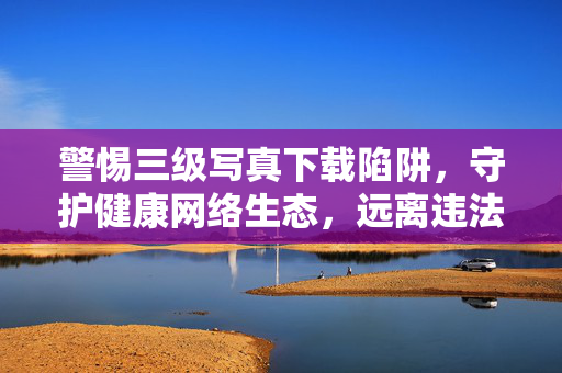 警惕三级写真下载陷阱，守护健康网络生态，远离违法内容，警惕三级写真下载陷阱，守护健康网络生态