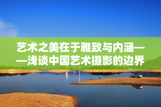 艺术之美在于雅致与内涵——浅谈中国艺术摄影的边界与追求,雅致内涵,中国艺术摄影的边界与追求 艺术之美在于雅致与内涵——浅谈中国艺术摄影的边界与追求,雅致内涵,中国艺术摄影的边界与追求