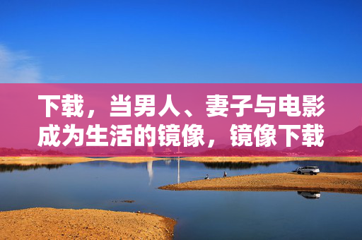 下载,当男人、妻子与电影成为生活的镜像,镜像下载,男人、妻子与电影的叠映 下载,当男人、妻子与电影成为生活的镜像,镜像下载,男人、妻子与电影的叠映