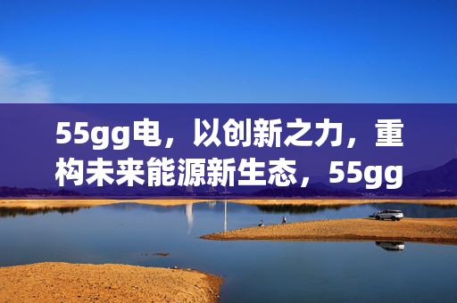 55gg电,以创新之力,重构未来能源新生态,55gg电,创新之力重构未来能源新生态 55gg电,以创新之力,重构未来能源新生态,55gg电,创新之力重构未来能源新生态
