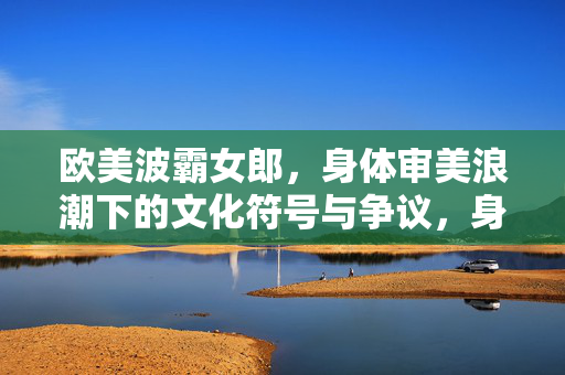 欧美波霸女郎，身体审美浪潮下的文化符号与争议，身体审美浪潮下的欧美波霸女郎，文化符号与争议
