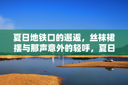 夏日地铁口的邂逅,丝袜裙摆与那声意外的轻呼,夏日地铁口,丝袜裙摆与邂逅的轻呼 夏日地铁口的邂逅,丝袜裙摆与那声意外的轻呼,夏日地铁口,丝袜裙摆与邂逅的轻呼