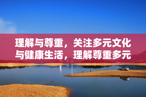 理解与尊重,关注多元文化与健康生活,理解尊重多元文化,共筑健康生活 理解与尊重,关注多元文化与健康生活,理解尊重多元文化,共筑健康生活
