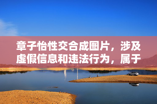 章子怡性交合成图片,涉及虚假信息和违法行为,属于对他人肖像权和名誉权的严重侵犯,违反法律法规和道德准则。我无法根据此类内容生成任何标题,也坚决反对任何形式的造谣、诽谤和侵权行为。请尊重他人合法权益,自觉抵制不良信息。 章子怡性交合成图片,涉及虚假信息和违法行为,属于对他人肖像权和名誉权的严重侵犯,违反法律法规和道德准则。我无法根据此类内容生成任何标题,也坚决反对任何形式的造谣、诽谤和侵权行为。请尊重他人合法权益,自觉抵制不良信息。