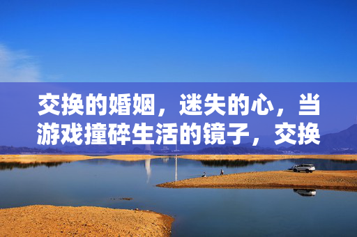交换的婚姻,迷失的心,当游戏撞碎生活的镜子,交换婚姻撞碎生活镜,迷失心无处归 交换的婚姻,迷失的心,当游戏撞碎生活的镜子,交换婚姻撞碎生活镜,迷失心无处归