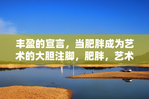 丰盈的宣言,当肥胖成为艺术的大胆注脚,肥胖,艺术的大胆宣言 丰盈的宣言,当肥胖成为艺术的大胆注脚,肥胖,艺术的大胆宣言