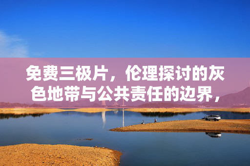 免费三极片,伦理探讨的灰色地带与公共责任的边界,免费三极片,伦理灰色地带与公共责任边界 免费三极片,伦理探讨的灰色地带与公共责任的边界,免费三极片,伦理灰色地带与公共责任边界