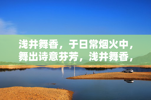 浅井舞香,于日常烟火中,舞出诗意芬芳,浅井舞香,日常烟火舞诗香 浅井舞香,于日常烟火中,舞出诗意芬芳,浅井舞香,日常烟火舞诗香