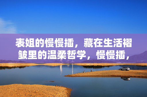 表姐的慢慢插,藏在生活褶皱里的温柔哲学,慢慢插,藏在生活褶皱里的温柔哲学 表姐的慢慢插,藏在生活褶皱里的温柔哲学,慢慢插,藏在生活褶皱里的温柔哲学