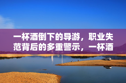 一杯酒倒下的导游,职业失范背后的多重警示,一杯酒倒下的导游,职业失范的多重警示 一杯酒倒下的导游,职业失范背后的多重警示,一杯酒倒下的导游,职业失范的多重警示