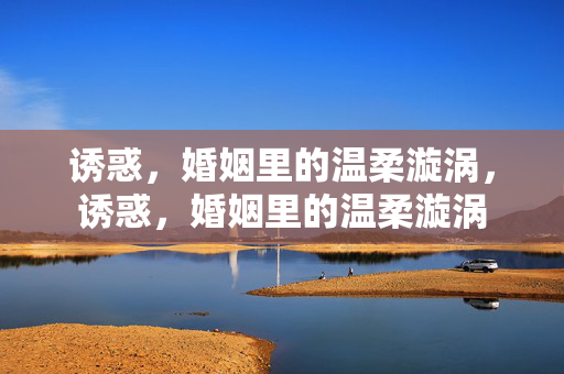 诱惑,婚姻里的温柔漩涡,诱惑,婚姻里的温柔漩涡 诱惑,婚姻里的温柔漩涡,诱惑,婚姻里的温柔漩涡