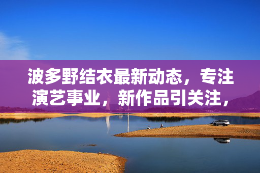 波多野结衣最新动态,专注演艺事业,新作品引关注,波多野结衣最新动态,专注演艺事业,新作品引关注 波多野结衣最新动态,专注演艺事业,新作品引关注,波多野结衣最新动态,专注演艺事业,新作品引关注