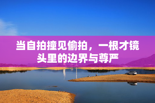 当自拍撞见偷拍,一根才镜头里的边界与尊严 当自拍撞见偷拍,一根才镜头里的边界与尊严