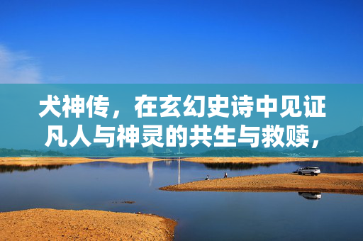 犬神传,在玄幻史诗中见证凡人与神灵的共生与救赎,犬神传,凡神共生的救赎 犬神传,在玄幻史诗中见证凡人与神灵的共生与救赎,犬神传,凡神共生的救赎