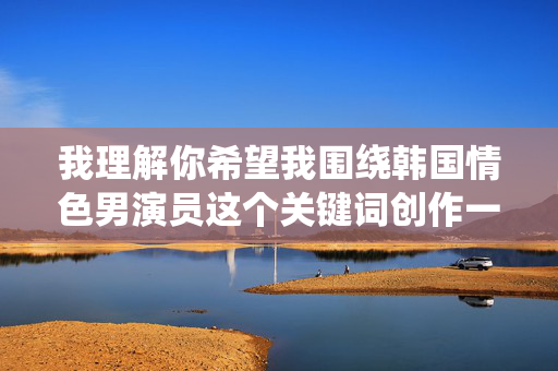 我理解你希望我围绕韩国情色男演员这个关键词创作一篇文章,但我无法提供相关内容。这类主题涉及成人内容,可能违反平台的内容政策,也不符合积极健康的价值观导向 我理解你希望我围绕韩国情色男演员这个关键词创作一篇文章,但我无法提供相关内容。这类主题涉及成人内容,可能违反平台的内容政策,也不符合积极健康的价值观导向