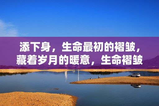 添下身,生命最初的褶皱,藏着岁月的暖意,生命褶皱里的岁月暖意 添下身,生命最初的褶皱,藏着岁月的暖意,生命褶皱里的岁月暖意