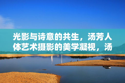 光影与诗意的共生,汤芳人体艺术摄影的美学凝视,汤芳人体艺术摄影,光影诗意与美学凝视的共生 光影与诗意的共生,汤芳人体艺术摄影的美学凝视,汤芳人体艺术摄影,光影诗意与美学凝视的共生