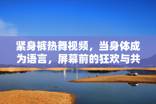 紧身裤热舞视频,当身体成为语言,屏幕前的狂欢与共鸣,身体作语,屏幕狂欢 紧身裤热舞视频,当身体成为语言,屏幕前的狂欢与共鸣,身体作语,屏幕狂欢