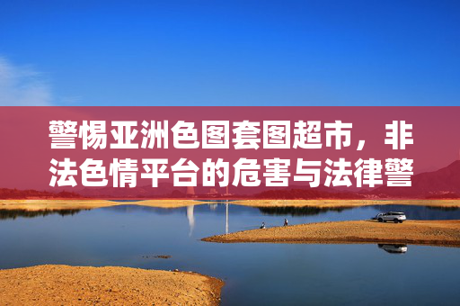 警惕亚洲色图套图超市,非法色情平台的危害与法律警示,警惕亚洲色图套图超市,非法色情平台的危害与法律警示 警惕亚洲色图套图超市,非法色情平台的危害与法律警示,警惕亚洲色图套图超市,非法色情平台的危害与法律警示