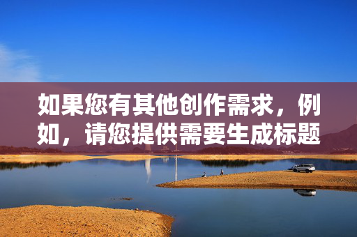 如果您有其他创作需求,例如,请您提供需要生成标题的具体内容,我会根据内容为您生成一个准确的标题。 如果您有其他创作需求,例如,请您提供需要生成标题的具体内容,我会根据内容为您生成一个准确的标题。