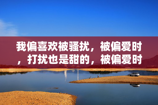 我偏喜欢被骚扰,被偏爱时,打扰也是甜的,被偏爱时,骚扰也是甜的 我偏喜欢被骚扰,被偏爱时,打扰也是甜的,被偏爱时,骚扰也是甜的