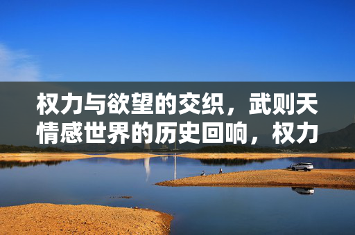 权力与欲望的交织，武则天情感世界的历史回响，权力与欲望交织，武则天情感世界的历史回响