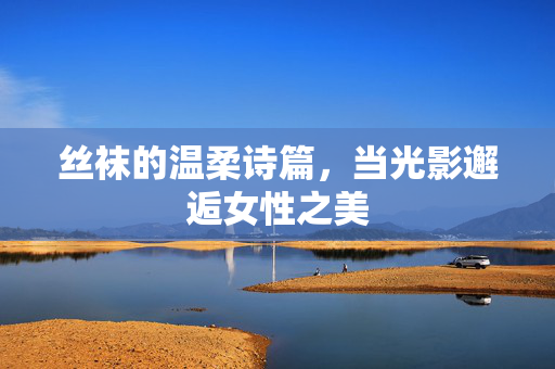 丝袜的温柔诗篇,当光影邂逅女性之美 丝袜的温柔诗篇,当光影邂逅女性之美