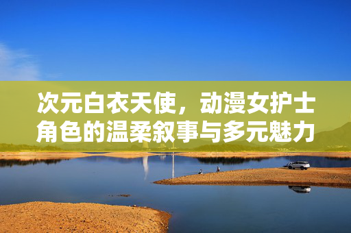 次元白衣天使,动漫女护士角色的温柔叙事与多元魅力,次元白衣天使,动漫女护士的温柔叙事与多元魅力 次元白衣天使,动漫女护士角色的温柔叙事与多元魅力,次元白衣天使,动漫女护士的温柔叙事与多元魅力