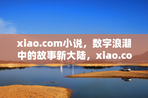 xiao.com小说,数字浪潮中的故事新大陆,xiao.com,数字浪潮下的故事新大陆 xiao.com小说,数字浪潮中的故事新大陆,xiao.com,数字浪潮下的故事新大陆
