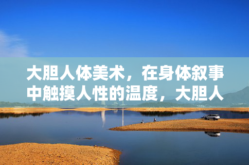 大胆人体美术,在身体叙事中触摸人性的温度,大胆人体美术,身体叙事中的人性温度 大胆人体美术,在身体叙事中触摸人性的温度,大胆人体美术,身体叙事中的人性温度