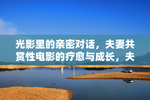 光影里的亲密对话,夫妻共赏性电影的疗愈与成长,夫妻光影亲密对话,共赏性电影的疗愈与成长 光影里的亲密对话,夫妻共赏性电影的疗愈与成长,夫妻光影亲密对话,共赏性电影的疗愈与成长