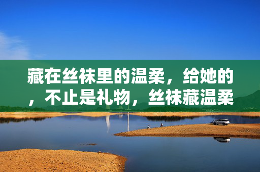 藏在丝袜里的温柔,给她的,不止是礼物,丝袜藏温柔,不止是礼物 藏在丝袜里的温柔,给她的,不止是礼物,丝袜藏温柔,不止是礼物