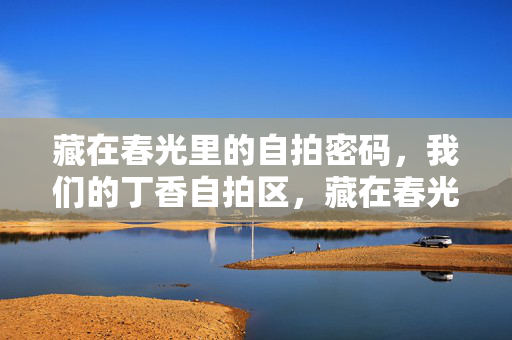 藏在春光里的自拍密码,我们的丁香自拍区,藏在春光里的自拍密码,丁香自拍区 藏在春光里的自拍密码,我们的丁香自拍区,藏在春光里的自拍密码,丁香自拍区