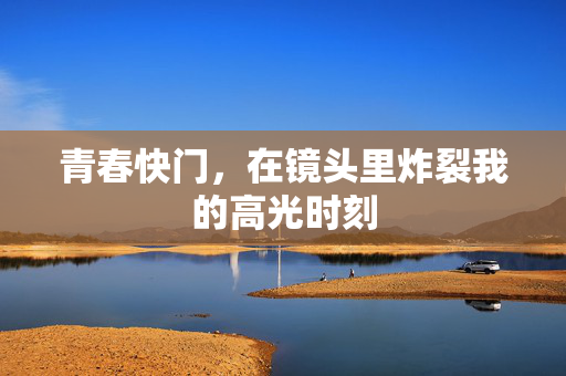 青春快门,在镜头里炸裂我的高光时刻 青春快门,在镜头里炸裂我的高光时刻