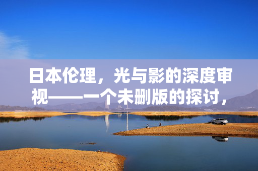 日本伦理,光与影的深度审视——一个未删版的探讨,日本伦理,光与影的未删版深度审视 日本伦理,光与影的深度审视——一个未删版的探讨,日本伦理,光与影的未删版深度审视