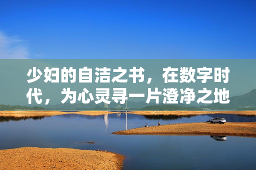 少妇的自洁之书,在数字时代,为心灵寻一片澄净之地,数字时代的少妇心灵自洁书 少妇的自洁之书,在数字时代,为心灵寻一片澄净之地,数字时代的少妇心灵自洁书