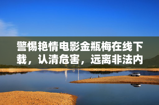 警惕艳情电影金瓶梅在线下载,认清危害,远离非法内容 警惕艳情电影金瓶梅在线下载,认清危害,远离非法内容