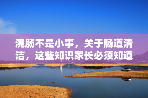 浣肠不是小事,关于肠道清洁,这些知识家长必须知道,浣肠非小事!肠道清洁知识家长必知 浣肠不是小事,关于肠道清洁,这些知识家长必须知道,浣肠非小事!肠道清洁知识家长必知