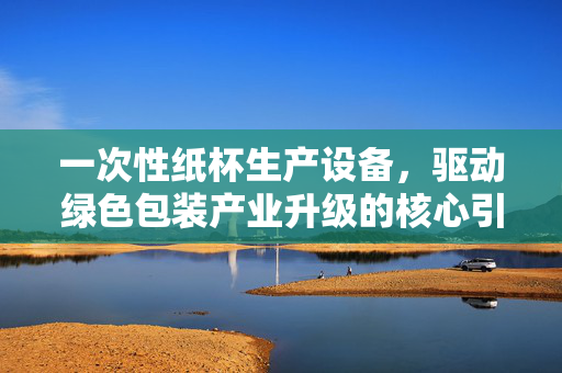 一次性纸杯生产设备，驱动绿色包装产业升级的核心引擎，一次性纸杯生产设备，驱动绿色包装产业升级的核心引擎
