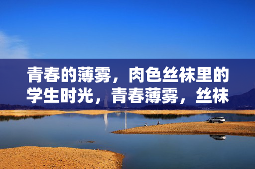青春的薄雾,肉色丝袜里的学生时光,青春薄雾,丝袜里的学生时光 青春的薄雾,肉色丝袜里的学生时光,青春薄雾,丝袜里的学生时光