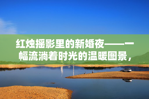 红烛摇影里的新婚夜——一幅流淌着时光的温暖图景，红烛摇影，新婚夜的温暖图景